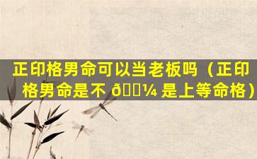 正印格男命可以当老板吗（正印格男命是不 🐼 是上等命格）